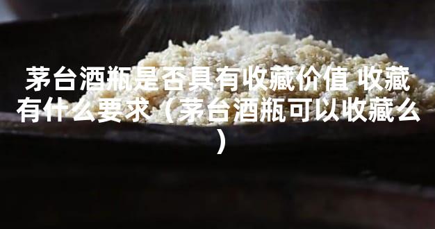 茅台酒瓶是否具有收藏价值 收藏有什么要求（茅台酒瓶可以收藏么）